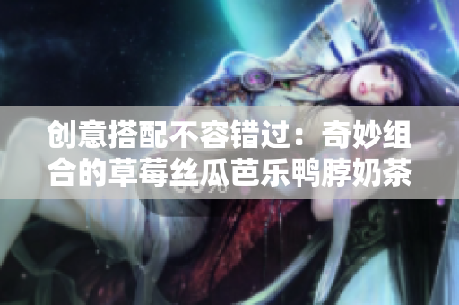 创意搭配不容错过：奇妙组合的草莓丝瓜芭乐鸭脖奶茶