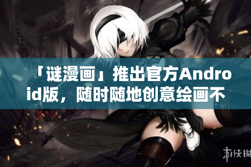 「谜漫画」推出官方Android版，随时随地创意绘画不再受限！