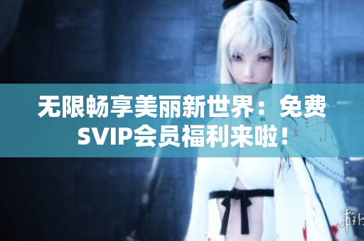 无限畅享美丽新世界：免费SVIP会员福利来啦！