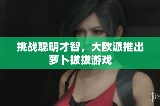 挑战聪明才智，大欧派推出萝卜拔拔游戏