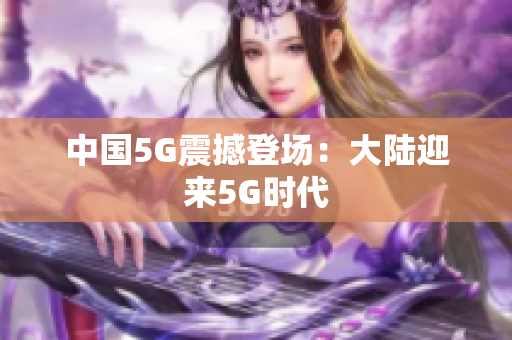 中国5G震撼登场：大陆迎来5G时代