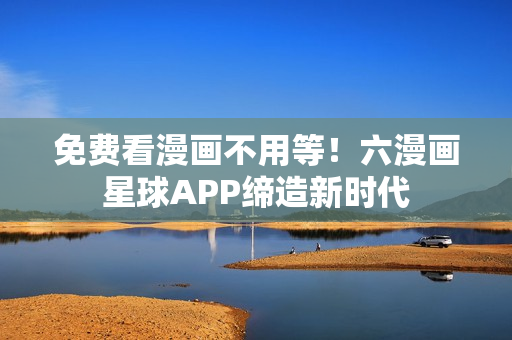 免费看漫画不用等！六漫画星球APP缔造新时代