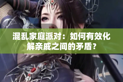 混乱家庭派对：如何有效化解亲戚之间的矛盾？