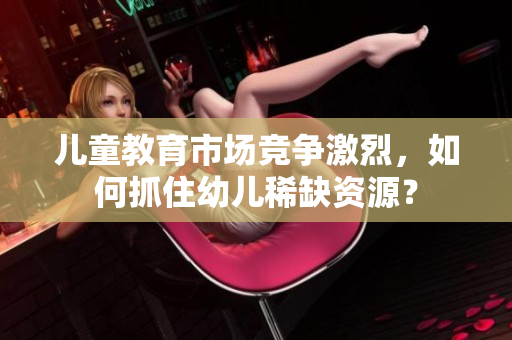 儿童教育市场竞争激烈，如何抓住幼儿稀缺资源？