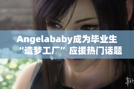 Angelababy成为毕业生“造梦工厂”应援热门话题