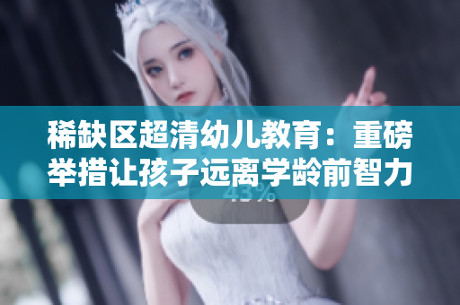 稀缺区超清幼儿教育：重磅举措让孩子远离学龄前智力障碍