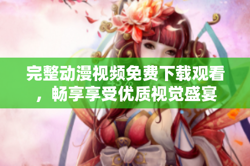 完整动漫视频免费下载观看，畅享享受优质视觉盛宴