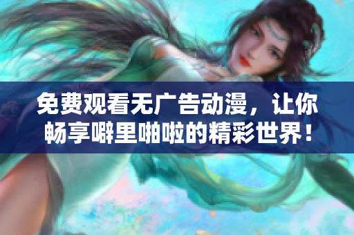 免费观看无广告动漫，让你畅享噼里啪啦的精彩世界！