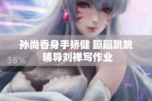 孙尚香身手矫健 蹦蹦跳跳 辅导刘禅写作业