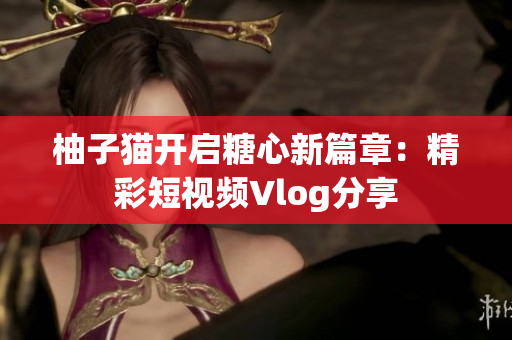 柚子猫开启糖心新篇章：精彩短视频Vlog分享