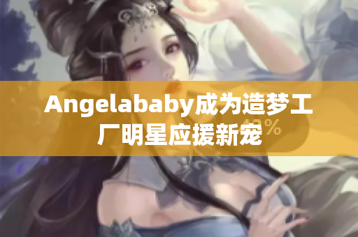 Angelababy成为造梦工厂明星应援新宠