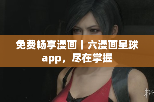 免费畅享漫画丨六漫画星球app，尽在掌握