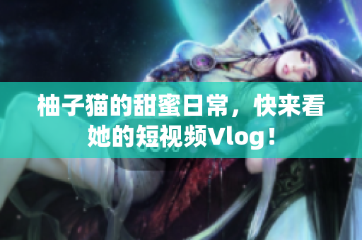 柚子猫的甜蜜日常，快来看她的短视频Vlog！