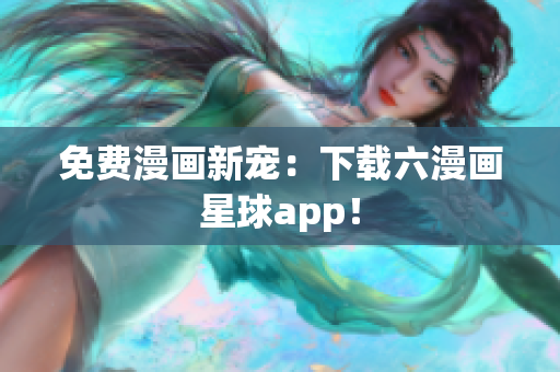 免费漫画新宠：下载六漫画星球app！