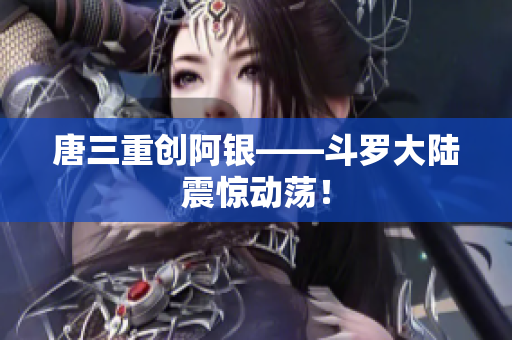 唐三重创阿银——斗罗大陆震惊动荡！