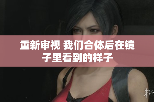 重新审视 我们合体后在镜子里看到的样子