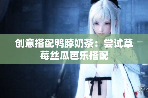 创意搭配鸭脖奶茶：尝试草莓丝瓜芭乐搭配