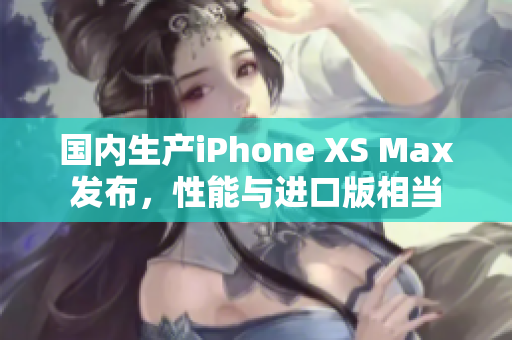 国内生产iPhone XS Max发布，性能与进口版相当