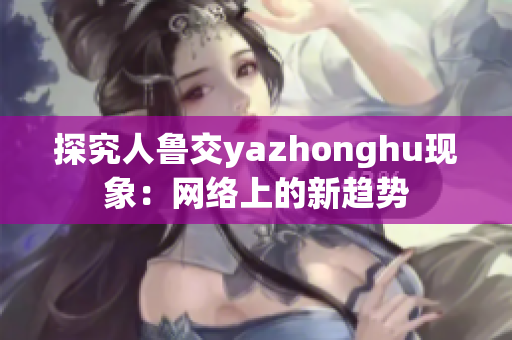 探究人鲁交yazhonghu现象：网络上的新趋势