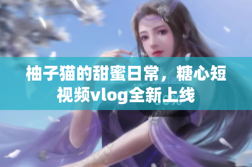 柚子猫的甜蜜日常，糖心短视频vlog全新上线