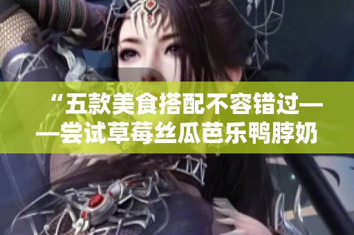 “五款美食搭配不容错过——尝试草莓丝瓜芭乐鸭脖奶茶”