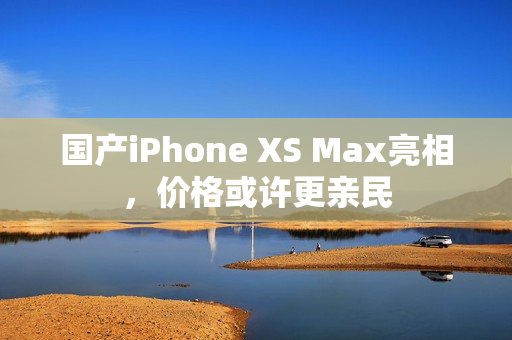 国产iPhone XS Max亮相，价格或许更亲民