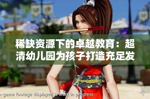 稀缺资源下的卓越教育：超清幼儿园为孩子打造充足发展平台