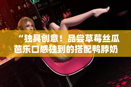 “独具创意！品尝草莓丝瓜芭乐口感独到的搭配鸭脖奶茶”