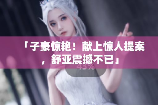 「子豪惊艳！献上惊人提案，舒亚震撼不已」