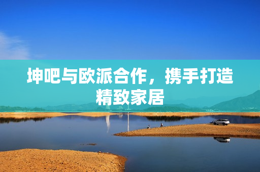 坤吧与欧派合作，携手打造精致家居