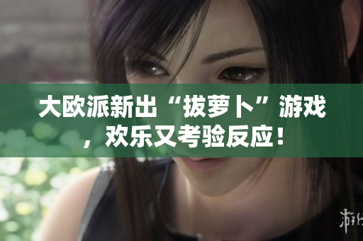 大欧派新出“拔萝卜”游戏，欢乐又考验反应！