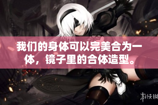 我们的身体可以完美合为一体，镜子里的合体造型。