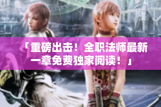 「重磅出击！全职法师最新一章免费独家阅读！」