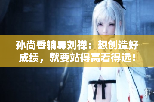 孙尚香辅导刘禅：想创造好成绩，就要站得高看得远！