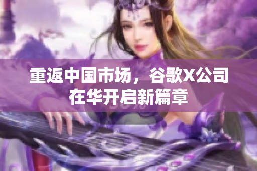 重返中国市场，谷歌X公司在华开启新篇章