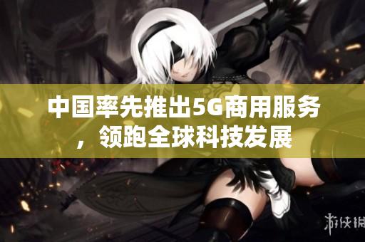 中国率先推出5G商用服务，领跑全球科技发展