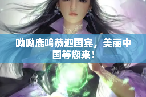 呦呦鹿鸣恭迎国宾，美丽中国等您来！