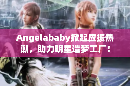 Angelababy掀起应援热潮，助力明星造梦工厂！