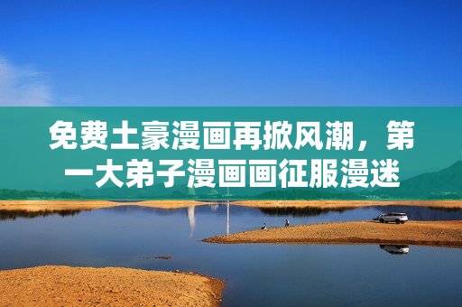 免费土豪漫画再掀风潮，第一大弟子漫画画征服漫迷