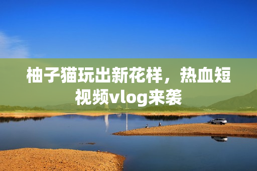 柚子猫玩出新花样，热血短视频vlog来袭