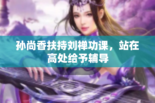 孙尚香扶持刘禅功课，站在高处给予辅导