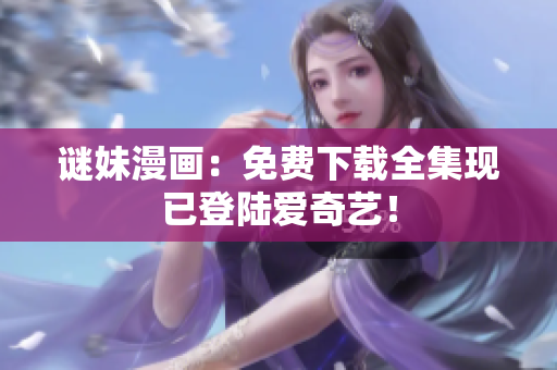 谜妹漫画：免费下载全集现已登陆爱奇艺！