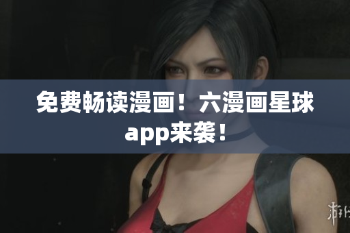 免费畅读漫画！六漫画星球app来袭！