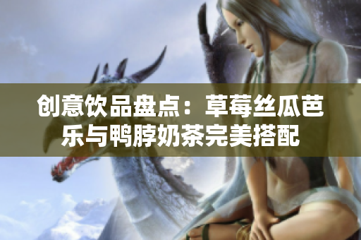 创意饮品盘点：草莓丝瓜芭乐与鸭脖奶茶完美搭配
