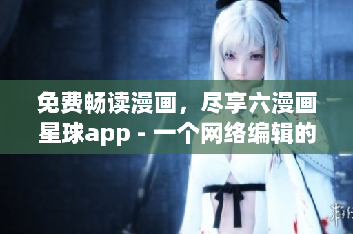 免费畅读漫画，尽享六漫画星球app - 一个网络编辑的推荐