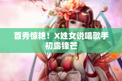 首秀惊艳！X姓女说唱歌手初露锋芒