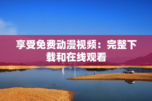 享受免费动漫视频：完整下载和在线观看