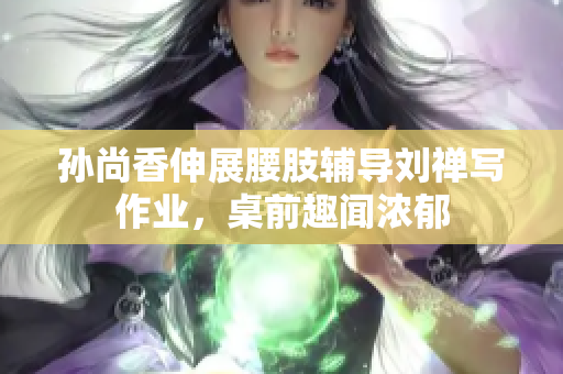 孙尚香伸展腰肢辅导刘禅写作业，桌前趣闻浓郁