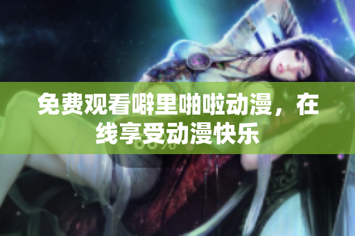 免费观看噼里啪啦动漫，在线享受动漫快乐