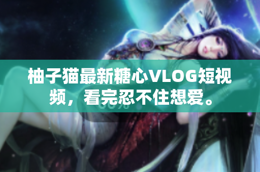 柚子猫最新糖心VLOG短视频，看完忍不住想爱。